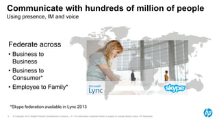© Copyright 2012 Hewlett-Packard Development Company, L.P. The information contained herein is subject to change without notice. HP Restricted.6
Communicate with hundreds of million of people
Federate across
• Business to
Business
• Business to
Consumer*
• Employee to Family*
Using presence, IM and voice
*Skype federation available in Lync 2013
 