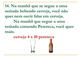 14. Na manhã que se segue a uma noitada bebendo cerveja, você não quer nem ouvir falar em cerveja.         Na manhã que segue a uma noitada comendo Perereca, você quer mais.           cerveja 4 x 10 perereca   