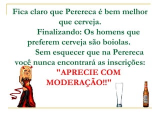 Fica claro que Perereca é bem melhor que cerveja.         Finalizando: Os homens que preferem cerveja são boiolas.           Sem esquecer que na Perereca você nunca encontrará as inscrições:          "APRECIE COM MODERAÇÃO!!"   