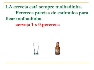 1.A cerveja está sempre molhadinha.          Perereca precisa de estímulos para ficar molhadinha.           cerveja 1 x 0 perereca   