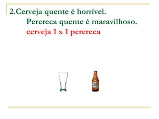2.Cerveja quente é horrível.          Perereca quente é maravilhoso.          cerveja 1 x 1 perereca 