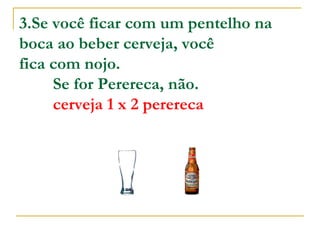 3.Se você ficar com um pentelho na boca ao beber cerveja, você  fica com nojo.          Se for Perereca, não.          cerveja 1 x 2 perereca 