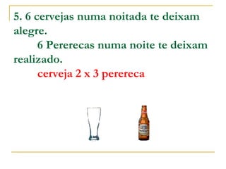 5. 6 cervejas numa noitada te deixam alegre.           6 Pererecas numa noite te deixam realizado.           cerveja 2 x 3 perereca   