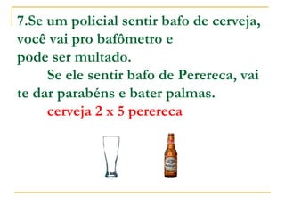 7.Se um policial sentir bafo de cerveja, você vai pro bafômetro e  pode ser multado.          Se ele sentir bafo de Perereca, vai te dar parabéns e bater palmas.           cerveja 2 x 5 perereca   