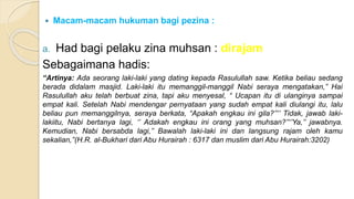  Macam-macam hukuman bagi pezina :
a. Had bagi pelaku zina muhsan : dirajam
Sebagaimana hadis:
“Artinya: Ada seorang laki-laki yang dating kepada Rasulullah saw. Ketika beliau sedang
berada didalam masjid. Laki-laki itu memanggil-manggil Nabi seraya mengatakan,” Hai
Rasulullah aku telah berbuat zina, tapi aku menyesal, “ Ucapan itu di ulanginya sampai
empat kali. Setelah Nabi mendengar pernyataan yang sudah empat kali diulangi itu, lalu
beliau pun memanggilnya, seraya berkata, “Apakah engkau ini gila?’’‘’ Tidak, jawab laki-
lakiitu, Nabi bertanya lagi, ‘’ Adakah engkau ini orang yang muhsan?’’‘’Ya,’’ jawabnya.
Kemudian, Nabi bersabda lagi,’’ Bawalah laki-laki ini dan langsung rajam oleh kamu
sekalian,’’(H.R. al-Bukhari dari Abu Hurairah : 6317 dan muslim dari Abu Hurairah:3202)
 