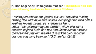 b. Had bagi pelaku zina ghairu muhsan : dicambuk 100 kali
dan dibuang ke daerah lain selama 1 tahun.
"Pezina perempuan dan pezina laki-laki, dideralah masing-
masing dari keduanya seratus kali, dan janganlah rasa belas
kasihan kepada keduanya mencegah kamu
untuk (menjalankan) agama (hukum) Allah, jika kamu
beriman kepada Allah dan hari kemudian; dan hendaklah
(pelaksanaan) hukum mereka disaksikan oleh sebagian
orang-orang yang beriman." (Q.S. an-Nur /24:2)
 