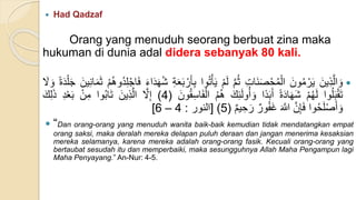  Had Qadzaf
Orang yang menuduh seorang berbuat zina maka
hukuman di dunia adal didera sebanyak 80 kali.

ََ‫ين‬ِ‫ذ‬َّ‫ال‬ َ‫و‬
ََ‫ون‬ُ‫م‬ ْ‫ر‬َ‫ي‬
َِ‫ت‬‫َا‬‫ن‬َ‫ص‬ْ‫ح‬ُ‫م‬ْ‫ال‬
َ
َّ‫م‬ُ‫ث‬
َ
ْ‫م‬َ‫ل‬
‫وا‬ُ‫ت‬ْ‫أ‬َ‫ي‬
َ
ِ‫ب‬
َ
ِ‫ة‬َ‫ع‬َ‫ب‬ ْ‫ر‬َ‫أ‬
َ
َ‫ء‬‫ا‬َ‫د‬َ‫ه‬ُ‫ش‬
َ
ْ‫م‬ُ‫ه‬‫ُو‬‫د‬ِ‫ل‬ْ‫اج‬َ‫ف‬
َ
َ‫م‬َ‫ث‬
ََ‫ين‬ِ‫ن‬‫ا‬
َ
‫ة‬َ‫د‬ْ‫ل‬َ‫ج‬
ََ
‫ل‬ َ‫و‬
‫وا‬ُ‫ل‬َ‫ب‬ْ‫ق‬َ‫ت‬
َ
ْ‫م‬ُ‫ه‬َ‫ل‬
َ
‫ة‬َ‫د‬‫ا‬َ‫ه‬َ‫ش‬
‫ا‬‫د‬َ‫ب‬َ‫أ‬
ََ‫ك‬ِ‫ئ‬َ‫ل‬‫و‬ُ‫أ‬ َ‫و‬
َ
ُ‫م‬ُ‫ه‬
َِ‫س‬‫ا‬َ‫ف‬ْ‫ال‬
ََ‫ون‬ُ‫ق‬
)
4
)
ََّ
‫ل‬ِ‫إ‬
ََ‫ين‬ِ‫ذ‬َّ‫ال‬
‫وا‬ُ‫ب‬‫ا‬َ‫ت‬
َْ‫ن‬ِ‫م‬
َ
ِ‫د‬ْ‫ع‬َ‫ب‬
َ
َ‫ذ‬
ََ‫ك‬ِ‫ل‬
‫وا‬ُ‫ح‬َ‫ل‬ْ‫ص‬َ‫أ‬ َ‫و‬
ََّ‫ن‬ِ‫إ‬َ‫ف‬
َ
َ َّ
‫ّللا‬
َ
‫ور‬ُ‫ف‬َ‫غ‬
َ
‫يم‬ ِ‫ح‬َ‫ر‬
)
5
)
[
‫النور‬
:
4
–
6
]
 “Dan orang-orang yang menuduh wanita baik-baik kemudian tidak mendatangkan empat
orang saksi, maka deralah mereka delapan puluh deraan dan jangan menerima kesaksian
mereka selamanya, karena mereka adalah orang-orang fasik. Kecuali orang-orang yang
bertaubat sesudah itu dan memperbaiki, maka sesungguhnya Allah Maha Pengampun lagi
Maha Penyayang.” An-Nur: 4-5.
 
