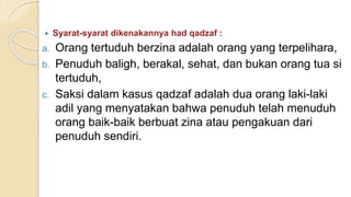  Syarat-syarat dikenakannya had qadzaf :
a. Orang tertuduh berzina adalah orang yang terpelihara,
b. Penuduh baligh, berakal, sehat, dan bukan orang tua si
tertuduh,
c. Saksi dalam kasus qadzaf adalah dua orang laki-laki
adil yang menyatakan bahwa penuduh telah menuduh
orang baik-baik berbuat zina atau pengakuan dari
penuduh sendiri.
 
