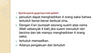  Syarat-syarat gugurnya had qadzaf :
a. penuduh dapat menghadirkan 4 orang saksi bahwa
tertuduh benar-benar berbuat zina,
b. Dengan li’an )sumpah seorang suami atas nama
Allah sebanyak 4 kali) jika suami menuduh istri
berzina dan tak mampu menghadirkan 4 orang
saksi,
c. tertuduh memaafkan.
d. Adanya pengakuan dari tertuduh
 