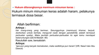  Hukum dilarangkannya meminum minuman keras :
Hukum minum minuman keras adalah haram, pelakunya
termasuk dosa besar.
Allah berfirman:
Artinya :
Hai orang-orang yang beriman, Sesungguhnya (meminum) khamar, berjudi,
(berkorban untuk) berhala, mengundi nasib dengan panah[434], adalah termasuk
perbuatan syaitan. Maka jauhilah perbuatan-perbuatan itu agar kamu mendapat
keberuntungan.(QS Al-Maidah :90)
Rasulullah saw, bersabdah:
Artinya:
“apa pun yang banyak memabukan, maka sedikitnya pun haram”.(HR. Nasa’I dan Abu
Dawud)
 