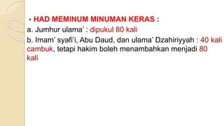  HAD MEMINUM MINUMAN KERAS :
a. Jumhur ulama’ : dipukul 80 kali
b. Imam’ syafi’i, Abu Daud, dan ulama’ Dzahiriyyah : 40 kali
cambuk, tetapi hakim boleh menambahkan menjadi 80
kali.
 
