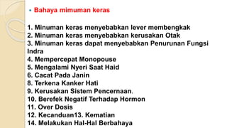  Bahaya mimuman keras
1. Minuman keras menyebabkan lever membengkak
2. Minuman keras menyebabkan kerusakan Otak
3. Minuman keras dapat menyebabkan Penurunan Fungsi
Indra
4. Mempercepat Monopouse
5. Mengalami Nyeri Saat Haid
6. Cacat Pada Janin
8. Terkena Kanker Hati
9. Kerusakan Sistem Pencernaan.
10. Berefek Negatif Terhadap Hormon
11. Over Dosis
12. Kecanduan13. Kematian
14. Melakukan Hal-Hal Berbahaya
 