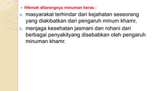  Hikmah dilarangnya minuman keras :
a. masyarakat terhindar dari kejahatan seseorang
yang diakibatkan dari pengaruh minum khamr,
b. menjaga kesehatan jasmani dan rohani dari
berbagai penyakityang disebabkan oleh pengaruh
minuman khamr.
 