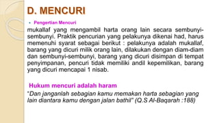  Pengertian Mencuri
mukallaf yang mengambil harta orang lain secara sembunyi-
sembunyi. Praktik pencurian yang pelakunya dikenai had, harus
memenuhi syarat sebagai berikut : pelakunya adalah mukallaf,
barang yang dicuri milik orang lain, dilakukan dengan diam-diam
dan sembunyi-sembunyi, barang yang dicuri disimpan di tempat
penyimpanan, pencuri tidak memiliki andil kepemilikan, barang
yang dicuri mencapai 1 nisab.
Hukum mencuri adalah haram
“Dan janganlah sebagian kamu memakan harta sebagian yang
lain diantara kamu dengan jalan bathil” (Q.S Al-Baqarah :188)
 