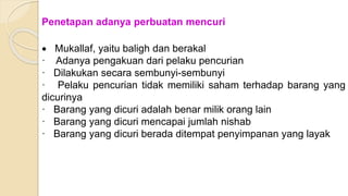 Penetapan adanya perbuatan mencuri
 Mukallaf, yaitu baligh dan berakal
· Adanya pengakuan dari pelaku pencurian
· Dilakukan secara sembunyi-sembunyi
· Pelaku pencurian tidak memiliki saham terhadap barang yang
dicurinya
· Barang yang dicuri adalah benar milik orang lain
· Barang yang dicuri mencapai jumlah nishab
· Barang yang dicuri berada ditempat penyimpanan yang layak
 