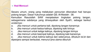  Had Mencuri
Secara umum, orang yang melakukan pencurian dikenakan had berupa
potong tangan. Dasar hukumnya adalah QS. Al-Maidah : 38.
Kemudian Rasulullah SAW menjelaskan tingkatan potong tangan,
sebagaimana sabdanya yang diriwayatkan oleh Syafi’i, sebagai berikut
urutannya :
a. Jika mencuri untuk pertama kali, dipotong tangan kanannya
b. Jika mencuri untuk kedua kalinya, dipotong kaki kirinya
c. Jika mencuri untuk ketiga kalinya, dipotong tangan kirinya
d. Jika mencuri untuk keempat kalinya, dipotong kaki kanannya
e. Jika mencuri untuk kelima kalinya dan seterusnya, dihukum ta’zir dan
dipenjara sampai bertaubat, menurut ijma ulama dibunuh
 
