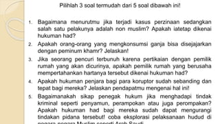 Pilihlah 3 soal termudah dari 5 soal dibawah ini!
1. Bagaimana menurutmu jika terjadi kasus perzinaan sedangkan
salah satu pelakunya adalah non muslim? Apakah iatetap dikenai
hukuman had?
2. Apakah orang-orang yang mengkonsumsi ganja bisa disejajarkan
dengan peminum khamr? Jelaskan!
3. Jika seorang pencuri terbunuh karena pertikaian dengan pemilik
rumah yang akan dicurinya, apakah pemilik rumah yang berusaha
mempertahankan hartanya tersebut dikenai hukuman had?
4. Apakah hukuman penjara bagi para koruptor sudah sebanding dan
tepat bagi mereka? Jelaskan pendapatmu mengenai hal ini!
5. Bagaimanakah sikap penegak hukum jika menghadapi tindak
kriminal seperti penyamun, perampokan atau juga perompakan?
Apakah hukuman had bagi mereka sudah dapat mengurangi
tindakan pidana tersebut! coba eksplorasi pelaksanaan hudud di
 
