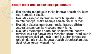 Secara lebih rinci adalah sebagai berikut :
a. Jika disertai membunuh maka hadnya adalah dihukum
mati kemudian disalib.
b. Jika tidak sempat merampas harta tetapi dia sudah
membunuhnya, maka hadnya adalah dihukum mati.
c. Jika tidak disertai membunuh maka hadnya dihikum
potong tangan dan kaki secara menyilang.
d. Jika tidak merampas harta dan tidak membunuhnya,
semisal kala dia hanya ingin menakut-nakuti, atau kala ia
melancarkan aksi jahatnya tetpai ia sudah tertangkap
terlebih dahulu maka hadnya adalah dipenjarakan atau
diasingkan keluar wilayahnya.
 