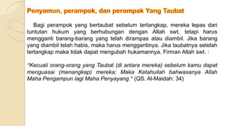 Bagi perampok yang bertaubat sebelum tertangkap, mereka lepas dari
tuntutan hukum yang berhubungan dengan Allah swt, tetapi harus
mengganti barang-barang yang telah dirampas atau diambil. Jika barang
yang diambil telah habis, maka harus menggantinya. Jika taubatnya setelah
tertangkap maka tidak dapat mengubah hukamannya. Firman Allah swt. :
“Kecuali orang-orang yang Taubat (di antara mereka) sebelum kamu dapat
menguasai (menangkap) mereka; Maka Ketahuilah bahwasanya Allah
Maha Pengampun lagi Maha Penyayang.” (QS. Al-Maidah: 34)
 