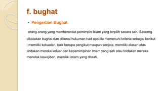  Pengertian Bughat
orang-orang yang memberontak pemimpin Islam yang terpilih secara sah. Seorang
dikatakan bughat dan dikenai hukuman had apabila memenuhi kriteria sebagai berikut
: memiliki kekuatan, baik berupa pengikut maupun senjata, memiliki alasan atas
tindakan mereka keluar dari kepemimpinan imam yang sah atau tindakan mereka
menolak kewajiban, memiliki imam yang ditaati.
 