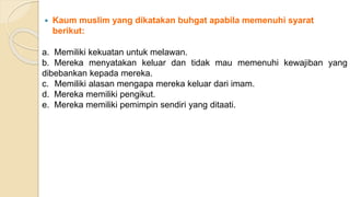  Kaum muslim yang dikatakan buhgat apabila memenuhi syarat
berikut:
a. Memiliki kekuatan untuk melawan.
b. Mereka menyatakan keluar dan tidak mau memenuhi kewajiban yang
dibebankan kepada mereka.
c. Memiliki alasan mengapa mereka keluar dari imam.
d. Mereka memiliki pengikut.
e. Mereka memiliki pemimpin sendiri yang ditaati.
 