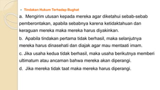  Tindakan Hukum Terhadap Bughat
a. Mengirim utusan kepada mereka agar diketahui sebab-sebab
pemberontakan, apabila sebabnya karena ketidaktahuan dan
keraguan mereka maka mereka harus diyakinkan.
b. Apabila tindakan pertama tidak berhasil, maka selanjutnya
mereka harus dinasehati dan diajak agar mau mentaati imam.
c. Jika usaha kedua tidak berhasil, maka usaha berikutnya memberi
ultimatum atau ancaman bahwa mereka akan diperangi.
d. Jika mereka tidak taat maka mereka harus diperangi.
 