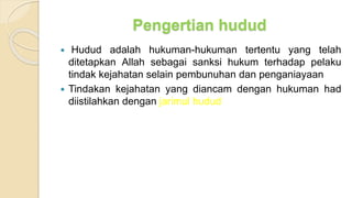 Pengertian hudud
 Hudud adalah hukuman-hukuman tertentu yang telah
ditetapkan Allah sebagai sanksi hukum terhadap pelaku
tindak kejahatan selain pembunuhan dan penganiayaan
 Tindakan kejahatan yang diancam dengan hukuman had
diistilahkan dengan jarimul hudud
 