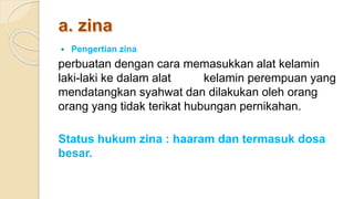  Pengertian zina
perbuatan dengan cara memasukkan alat kelamin
laki-laki ke dalam alat kelamin perempuan yang
mendatangkan syahwat dan dilakukan oleh orang
orang yang tidak terikat hubungan pernikahan.
Status hukum zina : haaram dan termasuk dosa
besar.
 