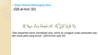  Dasar Hukum Dilarangnya Zina
. (QS.al-Isra’:32)
“Dan janganlah kamu mendekati zina; (zina) itu sungguh suatu perbuatan keji,
dan suatu jalan yang buruk.” (QS Al-Isra’ ayat 32)
 