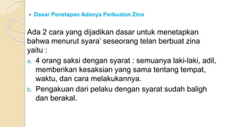  Dasar Penetapan Adanya Perbuatan Zina
Ada 2 cara yang dijadikan dasar untuk menetapkan
bahwa menurut syara’ seseorang telan berbuat zina
yaitu :
a. 4 orang saksi dengan syarat : semuanya laki-laki, adil,
memberikan kesaksian yang sama tentang tempat,
waktu, dan cara melakukannya.
b. Pengakuan dari pelaku dengan syarat sudah baligh
dan berakal.
 