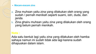  Macam-macam zina
a. Zina muhsan yaitu zina yang dilakukan oleh orang yang
sudah / pernah menikah seperti suami, istri, duda, dan
janda.
b. Zina ghairu muhsan yaitu zina yang dilakukan oleh orang
yang belum pernah menikah.
Note :
Ada satu bentuk lagi yaitu zina yang dilakukan oleh hamba
sahaya namun ini sudah tidak ada lagi karena sudah
dihapuskan dalam islam.
 