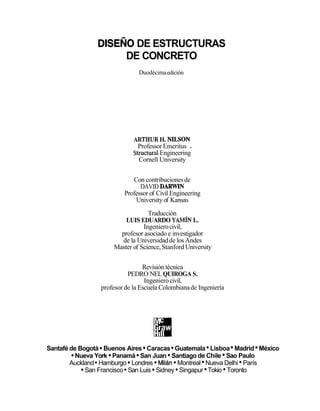 DISEÑO DE ESTRUCTURAS
DE CONCRETO
Duodécimaedición
ARTHURH. NILSON
Professor Emeritus .
StructuralEngineering
Cornell University
Con contribucionesde
DAVID DARWIN
Professor of Civil Engineering
Universityof Kansas
Traducción
LUIS EDUARDO YAMÍN L.
Ingenierocivil,
profesor asociado e investigador
de la Universidadde los Andes
Master of Science,Stanford University
Revisión técnica
PEDRO NEL QUIROGA S.
Ingenierocivil,
profesor de la Escuela Colombianade Ingeniería
Santafé de Bogotá Buenos Aires Caracas Guatemala Lisboa Madrid México
Nueva York Panamá San Juan Santiago de Chile Sao Paulo
Auckland Hamburgo Londres Milán Montreal Nueva Delhi París
San Francisco San Luis Sidney Singapur Tokio Toronto
 