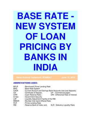 BASE RATE -
NEW SYSTEM
OF LOAN
PRICING BY
BANKS IN
INDIA
Rama Krishna Vadlamudi, BOMBAY June 13, 2010
ABBREVIATIONS USED:
BPLR : Benchmark Prime Lending Rate
BRS : Base Rate System
CASA : Current Account and Savings Bank Accounts (low-cost deposits)
CD : Certificate of Deposit; CP : Commercial paper;
CRR : Cash Reserve Ratio; DRI : Differential Rate of Interest
G-Sec : Government Security
LAF : Liquidity Adjustment Facility of the RBI
MIBOR : Mumbai Inter-bank Offered Rate
PLR : Prime Lending Rate
RBI : Reserve Bank of India; and, SLR : Statutory Liquidity Ratio
 