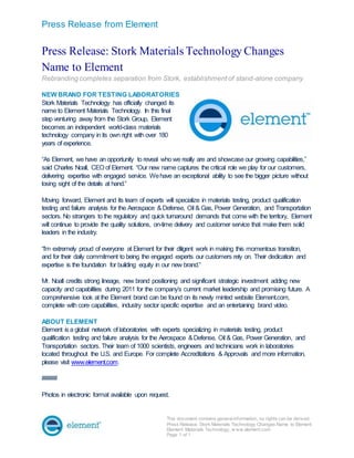 Press Release from Element
This document contains generalinformation, no rights can be derived.
Press Release: Stork Materials Technology Changes Name to Element
Element Materials Technology, w ww.element.com
Page 1 of 1
Press Release: Stork Materials Technology Changes
Name to Element
Rebranding completes separation from Stork, establishment of stand-alone company
NEW BRAND FOR TESTING LABORATORIES
Stork Materials Technology has officially changed its
name to Element Materials Technology. In this final
step venturing away from the Stork Group, Element
becomes an independent world-class materials
technology company in its own right with over 180
years of experience.
“As Element, we have an opportunity to reveal who we really are and showcase our growing capabilities,”
said Charles Noall, CEO of Element. “Our new name captures the critical role we play for our customers,
delivering expertise with engaged service. Wehave an exceptional ability to see the bigger picture without
losing sight of the details at hand.”
Moving forward, Element and its team of experts will specialize in materials testing, product qualification
testing and failure analysis for the Aerospace &Defense, Oil & Gas, Power Generation, and Transportation
sectors. No strangers to the regulatory and quick turnaround demands that come with the territory, Element
will continue to provide the quality solutions, on-time delivery and customer service that make them solid
leaders in the industry.
“I’m extremely proud of everyone at Element for their diligent work in making this momentous transition,
and for their daily commitment to being the engaged experts our customers rely on. Their dedication and
expertise is the foundation for building equity in our new brand.”
Mr. Noall credits strong lineage, new brand positioning and significant strategic investment adding new
capacity and capabilities during 2011 for the company’s current market leadership and promising future. A
comprehensive look at the Element brand can be found on its newly minted website Element.com,
complete with core capabilities, industry sector specific expertise and an entertaining brand video.
ABOUT ELEMENT
Element is a global network of laboratories with experts specializing in materials testing, product
qualification testing and failure analysis for the Aerospace &Defense, Oil & Gas, Power Generation, and
Transportation sectors. Their team of 1000 scientists, engineers and technicians work in laboratories
located throughout the U.S. and Europe. For complete Accreditations & Approvals and more information,
please visit www.element.com.
#####
Photos in electronic format available upon request.
 