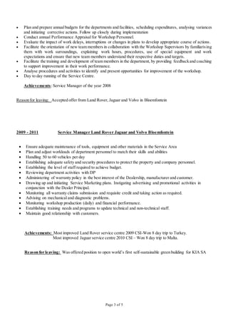 Page 3 of 5
 Plan and prepare annualbudgets for the departments and facilities, scheduling expenditures, analysing variances
and initiating corrective actions. Follow up closely during implementation
 Conduct annual Performance Appraisal for Workshop Personnel.
 Evaluate the impact of work delays, interruptions or changes in plans to develop appropriate course of actions.
 Facilitate the orientation of new team members in collaboration with the Workshop Supervisors by familiarising
them with work surroundings, explaining work hours, procedures, use of special equipment and work
expectations and ensure that new team members understand their respective duties and targets.
 Facilitate the training and development of team members in the department, by providing feedbackand coaching
to support improvement in their work performance.
 Analyse procedures and activities to identify and present opportunities for improvement of the workshop.
 Day to day running of the Service Centre.
Achievements: Service Manager of the year 2008
Reason for leaving: Accepted offer from Land Rover, Jaguar and Volvo in Bloemfontein
2009 - 2011 Service Manager Land Rover Jaguar and Volvo Bloemfontein
 Ensure adequate maintenance of tools, equipment and other materials in the Service Area
 Plan and adjust workloads of department personnel to match their skills and abilities
 Handling 50 to 60 vehicles per day
 Establishing adequate safety and security procedures to protect the property and company personnel.
 Establishing the level of staff required to achieve budget.
 Reviewing department activities with DP
 Administering of warranty policy in the best interest of the Dealership, manufacturer and customer.
 Drawing up and initiating Service Marketing plans. Instigating advertising and promotional activities in
conjunction with the Dealer Principal.
 Monitoring all warranty claims submission and requisite credit and taking action as required.
 Advising on mechanical and diagnostic problems.
 Monitoring workshop production (daily) and financial performance.
 Establishing training needs and programs to update technical and non-technical staff.
 Maintain good relationship with customers.
Achievements: Most improved Land Rover service centre 2009 CSI-Won 8 day trip to Turkey.
Most improved Jaguar service centre 2010 CSI – Won 8 day trip to Malta.
Reason for leaving: Was offered position to open world’s first self-sustainable green building for KIA SA
 