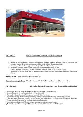 Page 4 of 5
2011 -2015 Service Manager Kia Northcliff and Weltevredenpark
•
• Setting up and developing a full service design from the initial business planning, financial forecasting and
business strategy development through to building and retaining the customer base.
• Ordering of all workshop equipment, tools special tools and computers.
• Managing coaching and motivating employees to ensure a high quality of staff.
• Ensure adequate maintenance of tools, equipment and other materials in the Service Area.
• Managing all aspects of the Service department and ensure growth of the business within the budget time
frame
Achievements: Runner up best Service department 2014
Reason for wanting to leave: Offered position as After Sales Manager Jaguar Land Rover Zimbabwe
2015 -Current After sales Manager Premier Auto Land Rover and Jaguar Zimbabwe
• Manage the operation of the Workshop Service Reception and Parts department
• Lead and motivate the workshop and service reception staff
• Recruit, develop and train staff to meet the demands of the business
• Supervise workshop staff, including monitoring of timekeeping and productivity, authorising overtime
• Liaise with Parts department to ensure parts availability and ensure service exchange and warranty parts procedures
• Provide technical support to the workshop and external customers
• Management and analysis of the workshops running costs and expenditure budget
• Monitor the workshops pricing and discounts to ensure that they meet the established level
 