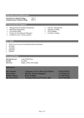 Page 5 of 5
Education and Qualifications
Germiston Technical College. NTC 2
Johannesburg Technical college MDT 2
Professional Development
 Management Development Programme  Effective Management
 Marketing Management  Appraisal Training
 Presentation Skills  Team Building
 Finance for Non-financial Managers
 Land Rover level 3 learner journey
 Creativity Training
ITS Skills
 Word, Excel, Access, PowerPoint, Internet and Email
 Kerridge
 Automate
 Motadata
 Pinnacle
Personal Details
Driving Licence Code 08 EB/Clean
Health Excellent.
Interests Rugby, cricket and reading
References.
Rory Beattie Customer services Director JLRSSA +27832310915
Jaco Venter DP KIA Weltevredenpark +27724635313
Robbert Blom RTM JLRSSA +27798743451
Mr Scott Weire Technical Director Premier Auto +263775924043
 