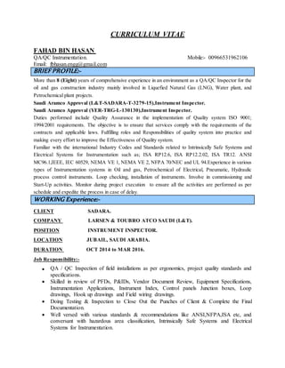 CURRICULUM VITAE
FAHAD BIN HASAN
QA/QC Instrumentation. Mobile:- 00966531962106
Email: fbhasan.engg@gmail.com
BRIEF PROFILE:-
More than 8 (Eight) years of comprehensive experience in an environment as a QA/QC Inspector for the
oil and gas construction industry mainly involved in Liquefied Natural Gas (LNG), Water plant, and
Petrochemical plant projects.
Saudi Aramco Approval (L&T-SADARA-T-3279-15),Instrument Inspector.
Saudi Aramco Approval (YER-TRG-L-130130),Instrument Inspector.
Duties performed include Quality Assurance in the implementation of Quality system ISO 9001;
1994/2001 requirements. The objective is to ensure that services comply with the requirements of the
contracts and applicable laws. Fulfilling roles and Responsibilities of quality system into practice and
making every effort to improve the Effectiveness of Quality system.
Familiar with the international Industry Codes and Standards related to Intrinsically Safe Systems and
Electrical Systems for Instrumentation such as; ISA RP12.6, ISA RP12.2.02, ISA TR12. ANSI
MC96.1,IEEE, IEC 60529, NEMA VE 1, NEMA VE 2, NFPA 70/NEC and UL 94.Experience in various
types of Instrumentation systems in Oil and gas, Petrochemical of Electrical, Pneumatic, Hydraulic
process control instruments. Loop checking, installation of instruments. Involve in commissioning and
Start-Up activities. Monitor during project execution to ensure all the activities are performed as per
schedule and expedite the process in case of delay.
WORKING Experience:-
CLIENT SADARA.
COMPANY LARSEN & TOUBRO ATCO SAUDI (L&T).
POSITION INSTRUMENT INSPECTOR.
LOCATION JUBAIL, SAUDI ARABIA.
DURATION OCT 2014 to MAR 2016.
Job Responsibility:-
 QA / QC Inspection of field installations as per ergonomics, project quality standards and
specifications.
 Skilled in review of PFDs, P&IDs, Vendor Document Review, Equipment Specifications,
Instrumentation Applications, Instrument Index, Control panels Junction boxes, Loop
drawings, Hook up drawings and Field wiring drawings.
 Doing Testing & Inspection to Close Out the Punches of Client & Complete the Final
Documentation.
 Well versed with various standards & recommendations like ANSI,NFPA,ISA etc, and
conversant with hazardous area classification, Intrinsically Safe Systems and Electrical
Systems for Instrumentation.
 