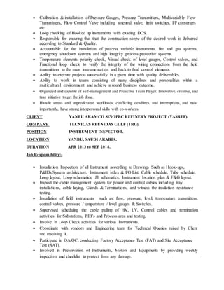 Calibration & installation of Pressure Gauges, Pressure Transmitters, Multivariable Flow
Transmitters, Flow Control Valve including solenoid valve, limit switches, I/P converters
etc.
 Loop checking of Hooked up instruments with existing DCS.
 Responsible for ensuring that that the construction scope of the desired work is delivered
according to Standard & Quality.
 Accountable for the installation of process variable instruments, fire and gas systems,
emergency shutdown systems and high integrity process protective systems.
 Temperature elements polarity check, Visual check of level gauges, Control valves, and
Functional loop check to verify the integrity of the wiring connections from the field
transmitters to the main instrumentation and back to final control elements.
 Ability to execute projects successfully in a given time with quality deliverables.
 Ability to work in teams consisting of many disciplines and personalities within a
multicultural environment and achieve a sound business outcome.
 Organized and capable of self-management and Proactive Team Player. Innovative, creative, and
take initiative to get the job done.
 Handle stress and unpredictable workloads, conflicting deadlines, and interruptions, and most
importantly, have strong interpersonal skills with co-workers.
CLIENT YANBU ARAMCO SINOPEC REFINERY PROJECT (YASREF).
COMPANY TECNICAS REUNIDAS GULF (TRG).
POSITION INSTRUMENT INSPECTOR.
LOCATION YANBU, SAUDI ARABIA.
DURATION APR 2013 to SEP 2014.
Job Responsibility:-
 Installation Inspection of all Instrument according to Drawings Such as Hook-ups,
P&IDs,System architecture, Instrument index & I/O List, Cable schedule, Tube schedule,
Loop layout, Loop schematics, JB schematics, Instrument location plan & F&G layout.
 Inspect the cable management system for power and control cables including tray
installations, cable laying, Glands & Terminations, and witness the insulation resistance
testing.
 Installation of field instruments such as: flow, pressure, level, temperature transmitters,
control valves, pressure / temperature / level gauges & Switches.
 Supervised scheduling the cable pulling of HV, LV, Control cables and termination
activities for Substations, PIB’s and Process area and testing.
 Involve in Loop Check activities for various Instruments.
 Coordinate with vendors and Engineering team for Technical Queries raised by Client
and resolving it.
 Participate in QA/QC, conducting Factory Acceptance Test (FAT) and Site Acceptance
Test (SAT).
 Involved in Preservation of Instruments, Motors and Equipments by providing weekly
inspection and checklist to protect from any damage.
 