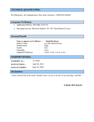 TECHNICAL QUALIFICATION:-
B.E (Electronics & Communication) from Anna University, CHENNAI (INDIA)
Computer Proficiency:
 Application Software: MS-Office 03,07,10.
 Operating Systems: Microsoft Windows 98 / XP, Vista,Windows7,Linux.
Personal Details:
Name as appears on Certificates : Fahad Bin Hasan.
Father’s Name : Late MD Akhtarul Hasan.
Marital Status : Single.
Gender : Male.
Nationality : Indian.
Linguistic Proficiency : English, Hindi, Urdu & Arabic.
PASSPORT DITAILS:-
PASSPORT No: - J1178987
DATE OF ISSUE: - April, 04, 2010
DATE OF EXPIRY: - April, 05, 2020.
Declaration:-
I herby declared that all the details furnished above are true to the best of my knowledge and belief.
FAHAD BIN HASAN.
 