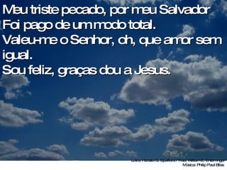 Meu triste pecado, por meu Salvador Foi pago de um modo total. Valeu-me o Senhor, oh, que amor sem igual. Sou feliz, graças dou a Jesus.