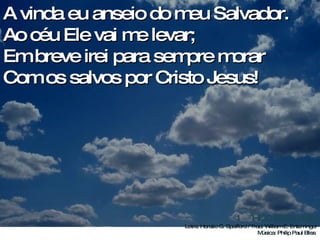 A vinda eu anseio do meu Salvador. Ao céu Ele vai me levar; Em breve irei para sempre morar Com os salvos por Cristo Jesus!