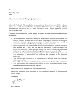 To,
Prince Raja Singh
Salem
Subject: Testimony from Ex- Manager, Quality Assurance.
I, Satish P. Prabhu (Ex- Manager, Quality Assurance, Semler Research Center) would like to hereby
endorse you. I would like to confirm that since August 2010, I know you as a colleague at Semler
Research Center and since Jan 2012 as a Senior Executive in Quality Assurance department, you were
directly reporting to me.
During my association with you, I learnt that you are asset to the organization with your professional
skills such as,
- Technical knowledge in the clinical research in various domain of bioequivalence studies, with
expertise in Quality Assurance activities relevant to clinical aspects of the study. With previous
experience within the organization as coordinator in clinical department, you were able to
demonstrate application of the knowledge in Quality Assurance department.
- I have also witnessed your commitment to the profession during various regulatory inspections
such as DCGI, WHO, USFDA and ANVISA apart from hosting various client audits/visits.
During these inspections, I had to appreciate that with your positive approach in preparation and
facilitating the inspections has contributed in a significant manner for successful audits.
- You were always in desire of acquiring knowledge and applying this knowledge in your role.
Your adaptability for transformation and innovation has contributed to the department
significantly.
- Your dedication and commitment to the assigned activities had made you as one of the most
reliable team member.
- Your multitasking nature has resulted into meeting the timelines for the deliverables to customers.
- Your inter- personal skills has resulted into handling the issues in easiest possible way and has
gain goodwill towards you by peers and superiors.
I wish you all the very best for all your future career aspirations.
I would also recommend you as team player as well as individual contributor for any organization
moving forward
All the Best
Satish P. Prabhu
 