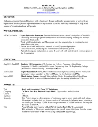 OBJECTIVE:
Dedicated, dynamic Electrical Engineer with a Bachelor’s degree, seeking for an opportunity to work with an
organization that will provide a platform to utilize my technical skills and enrich my knowledge to help in the
process of organizational and self-growth.
PROJECTS:
Title Study and Analysis of LT and HT Switchgear
Company Dr.Narla Tata Rao Thermal Power Plant, Vijayawada – AndraPradesh
Course B.E
Duration 1 Month
Synopsis This Project aimed at a deep analysis of switchgear used in power plants with high rating,
this analysis includes fault, performance and rectification methods.In this power plant there
are four stages, For Stage –I, II& III each stage consist of 2x210MW units and for Stage-IV
the unit is of 500MW.
Title Power Quality Improvement with SST Switch using Embedded C (Academic)
This Main aim of this project was to improve the overall power distributed from the power
plant to the consumers by SSTswitch using Embedded C Technology.
PRASANNA.R
384,1st main,5th A cross, Ramamurthy nagar,Bangalore-560016
+91-8300101447
prasannaravi35@yahoo.com
WORK EXPERIENCE:
Jul/2015--Present Project Operation Executive, Entraine Business Private Limited – Bangalore, Karnataka
• To develop and manage systems and resources within the company that help the business
achieve its stated goals.
• Work with Project director and Manger and grow the sales pipeline to consistently meet
quarterly revenue goal.
• Follow up on leads and conduct research to identify potential prospects.
• Direct role in sales, marketing and customer service to ensure growth
• Active listening and participation in teams & also work with unity towards common goals of
the Organization.
EDUCATION:
Aug/2011-Jun/2015 Bachelor Of Engineering, P.R.Engineering College, Thanjavur - TamilNadu
Completed B.E in Electrical and Electronic Engineering from P.R.Engineering College
(Affiliated to Anna University Chennai) with 83.9%.
March-2011 Higher Secondary Course, Maxwell Matriculation Higher Secondary School-TamilNadu
Completed Higher secondary in Maxwell Matric Hr. Sec School, with 67%.
March-2009 Matriculation Course, Maxwell Matriculation Higher Secondary School-TamilNadu
Completed SSLC in Maxwell Matriculation Higher Secondary School with 77%.
 