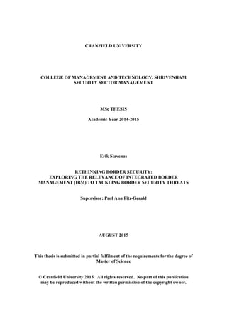 CRANFIELD UNIVERSITY
COLLEGE OF MANAGEMENT AND TECHNOLOGY, SHRIVENHAM
SECURITY SECTOR MANAGEMENT
MSc THESIS
Academic Year 2014-2015
Erik Slavenas
RETHINKING BORDER SECURITY:
EXPLORING THE RELEVANCE OF INTEGRATED BORDER
MANAGEMENT (IBM) TO TACKLING BORDER SECURITY THREATS
Supervisor: Prof Ann Fitz-Gerald
AUGUST 2015
This thesis is submitted in partial fulfilment of the requirements for the degree of
Master of Science
© Cranfield University 2015. All rights reserved. No part of this publication
may be reproduced without the written permission of the copyright owner.
 