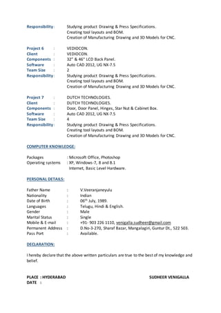 Responsibility : Studying product Drawing & Press Specifications. 
Creating tool layouts and BOM. 
Creation of Manufacturing Drawing and 3D Models for CNC. 
Project 6 : VEDIOCON. 
Client : VEDIOCON. 
Components : 32” & 46“ LCD Back Panel. 
Software : Auto CAD 2012, UG NX-7.5 
Team Size : 2 
Responsibility : Studying product Drawing & Press Specifications. 
Creating tool layouts and BOM. 
Creation of Manufacturing Drawing and 3D Models for CNC. 
Project 7 : DUTCH TECHNOLOGIES. 
Client : DUTCH TECHNOLOGIES. 
Components : Door, Door Panel, Hinges, Star Nut & Cabinet Box. 
Software : Auto CAD 2012, UG NX-7.5 
Team Size : 4 
Responsibility : Studying product Drawing & Press Specifications. 
Creating tool layouts and BOM. 
Creation of Manufacturing Drawing and 3D Models for CNC. 
COMPUTER KNOWLEDGE: 
Packages : Microsoft Office, Photoshop 
Operating systems : XP, Windows-7, 8 and 8.1 
Internet, Basic Level Hardware. 
PERSONAL DETAILS: 
Father Name : V.Veeranjaneyulu 
Nationality : Indian 
Date of Birth : 06th July, 1989. 
Languages : Telugu, Hindi & English. 
Gender : Male 
Marital Status : Single 
Mobile & E-mail : +91- 903 226 1110, venigalla.sudheer@gmail.com 
Permanent Address : D.No-3-270, Sharaf Bazar, Mangalagiri, Guntur Dt., 522 503. 
Pass Port : Available. 
DECLARATION: 
I hereby declare that the above written particulars are true to the best of my knowledge and 
belief. 
PLACE : HYDERABAD SUDHEER VENIGALLA 
DATE : 
