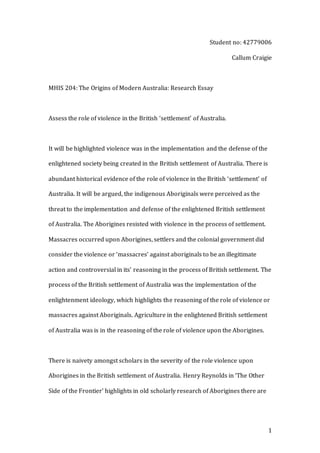 1
Student no: 42779006
Callum Craigie
MHIS 204: The Origins of Modern Australia: Research Essay
Assess the role of violence in the British ‘settlement’ of Australia.
It will be highlighted violence was in the implementation and the defense of the
enlightened society being created in the British settlement of Australia. There is
abundant historical evidence of the role of violence in the British ‘settlement’ of
Australia. It will be argued, the indigenous Aboriginals were perceived as the
threat to the implementation and defense of the enlightened British settlement
of Australia. The Aborigines resisted with violence in the process of settlement.
Massacres occurred upon Aborigines, settlers and the colonial government did
consider the violence or ‘massacres’ against aboriginals to be an illegitimate
action and controversial in its’ reasoning in the process of British settlement. The
process of the British settlement of Australia was the implementation of the
enlightenment ideology, which highlights the reasoning of the role of violence or
massacres against Aboriginals. Agriculture in the enlightened British settlement
of Australia was is in the reasoning of the role of violence upon the Aborigines.
There is naivety amongst scholars in the severity of the role violence upon
Aborigines in the British settlement of Australia. Henry Reynolds in ‘The Other
Side of the Frontier’ highlights in old scholarly research of Aborigines there are
 