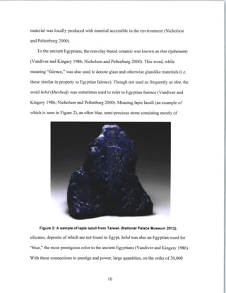 material was locally produced with material accessible in the environment (Nicholson
and Peltenburg 2000).
To the ancient Egyptians, the non-clay-based ceramic was known as thnt (tjehenent)
(Vandiver and Kingery 1986; Nicholson and Peltenburg 2000). This word, while
meaning "faience," was also used to denote glass and otherwise glasslike materials (i.e.
those similar in property to Egyptian faience). Though not used as frequently as thnt,the
word hsbd (khesbedj) was sometimes used to refer to Egyptian faience (Vandiver and
Kingery 1986; Nicholson and Peltenburg 2000). Meaning lapis lazuli (an example of
which is seen in Figure 2), an often blue, semi-precious stone consisting mostly of
Figure 2: A sample of lapis lazuli from Taiwan (National Palace Museum 2012).
silicates, deposits of which are not found in Egypt, hsbdwas also an Egyptian word for
"blue," the most prestigious color to the ancient Egyptians (Vandiver and Kingery 1986).
With these connections to prestige and power, large quantities, on the order of 30,000
10
 