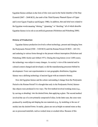 Egyptian faience artifacts in the form of tiles were used in the burial chamber of the Step
Pyramid (2667 - 2648 BCE), the tomb ofthe Third Dynasty Pharaoh Djoser of Upper
and Lower Egypt (Vandiver and Kingery 1986). In addition, thnt and hsbd were related to
the Egyptian words meaning "shining," "gleaming," or "dazzling," all of which describe
Egyptian faience in its role as an artificial gemstone (Nicholson and Peltenburg 2000).
History of Production
Egyptian faience production involved a robust technology, present and changing from
the Predynastic Period (5500 - 3100 BCE) until the Roman Period (30 BCE - 641 CE)
and enduring in various forms through to the present without interruption (Nicholson and
Peltenburg 2000; Kiefer and Allibert 1971). During this long history (over 3,000 years),
the technology was subject to many changes. As society's view of the material and its
cultural context changed and developed, so did the manufacturing processes behind its
development. From vast experimentation to vast geographic distribution, Egyptian
faience was a defining technology of ancient Egypt with an extensive history.
How did Egyptian faience and the culture surrounding it change from the Predynastic
Period to the Roman Period? It is thought that early in the Predynastic Period, faience-
like objects were produced in two ways. The first method involved working stone (e.g.,
by carving or abrading) into the desired form, then applying a glaze. The second method
involved the use of a core primarily composed of silica. In the latter case, the cores were
produced by modifying and shaping the raw materials (e.g., by modeling or the use of
molds) into the desired forms. In reality, glazes are not as bright on natural stone as they
are on processed materials, such as worked stone or crushed silica. Because ofthis
11
 