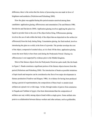 difference, there is the notion that the choice of processing was one made in favor of
brightness and aesthetics (Nicholson and Peltenburg 2000).
How the glaze was applied during this period remains unsolved among three
candidates: application glazing, efflorescence and cementation (Tite and Bimson 1986;
Davidovits and Davidovits 2004). Application glazing involves applying the glaze in a
liquid or powder form to the core of the object before firing. Efflorescence glazing
involves the use of salts within the body of the object that are deposited on the surface (or
effloresced) from the body during firing. Cementation glazing, the final method, involves
introducing the glaze as a solid, in the form of a powder. The powder envelops the core
of the object, composed of crushed silica, as it is fired. Of the three, application glazing
seems the most likely to have been used during the Predynastic Period. Glazing via
efflorescence is not supported by evidence prior to the Middle Kingdom.
Most of the faience objects from the Predynastic Period are quite small, like the beads
in Figure 3. Beads constitute a significant portion ofthe faience objects known from this
period (Nicholson and Peltenburg 2000). The introduction of beads as possible imitations
of lapis lazuli and turquoise can be considered as the first oftwo major developments in
faience production (Vandiver and Kingery 1986). As evidence for having been produced
during a period of experimentation, the compositions of these bead- to amulet-sized
artifacts are spread over a wide range. In fact, through studies of graves from cemeteries
in Naqada and Tarkhan in Egypt, it has been demonstrated that the composition of
artifacts can vary widely among objects found within a single grave. Some artifacts also
point to a collaboration between faience workers and other artisans, such as goldsmiths;
12
 